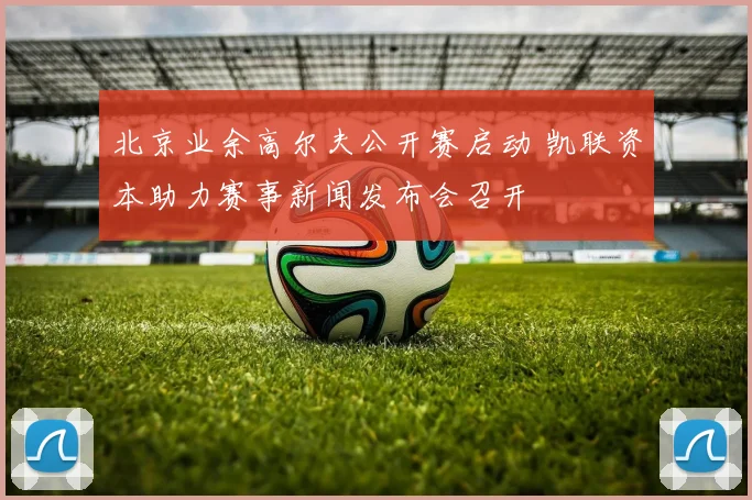 北京业余高尔夫公开赛启动 凯联资本助力赛事新闻发布会召开