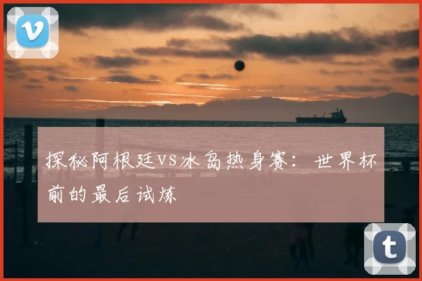 探秘阿根廷vs冰岛热身赛:世界杯前的最后试炼