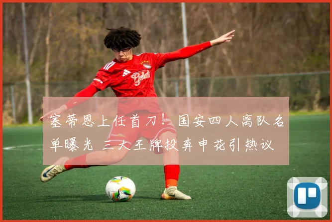 塞蒂恩上任首刀！国安四人离队名单曝光 三大王牌投奔申花引热议