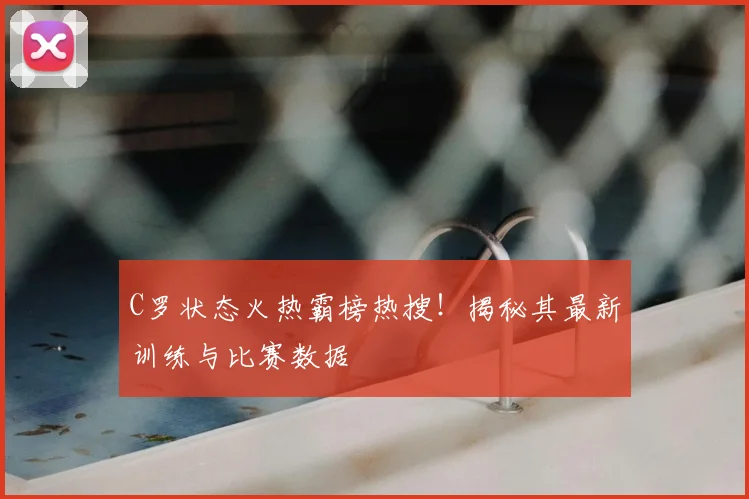 C罗状态火热霸榜热搜！揭秘其最新训练与比赛数据