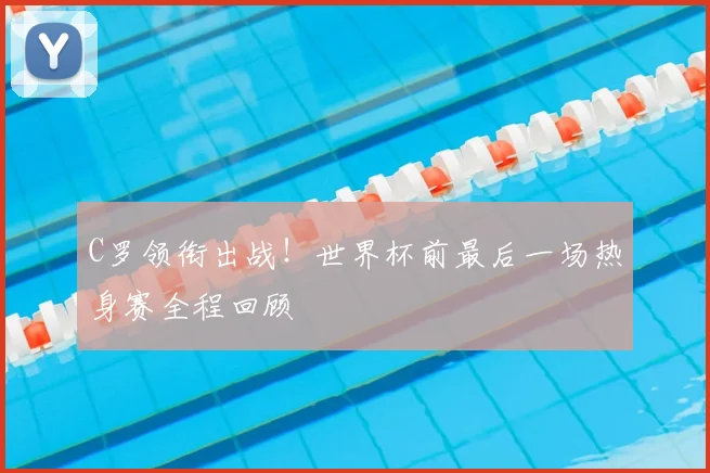 C罗领衔出战!世界杯前最后一场热身赛全程回顾