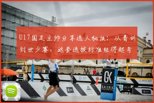 U17国足主帅分享选人秘诀：从青训到世少赛，这套选拔标准经得起考验