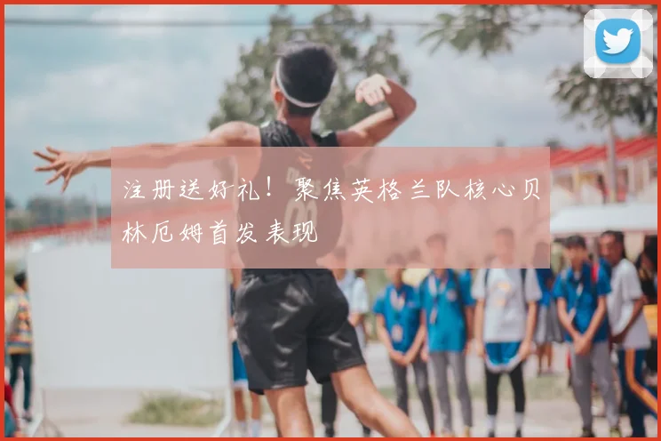 注册送好礼！聚焦英格兰队核心贝林厄姆首发表现