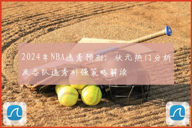 2024年NBA选秀预测：状元热门分析及各队选秀补强策略解读