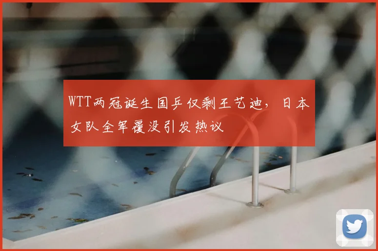 WTT两冠诞生国乒仅剩王艺迪，日本女队全军覆没引发热议