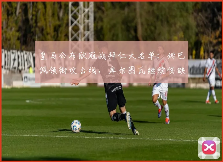 皇马公布欧冠战拜仁大名单：姆巴佩领衔攻击线，库尔图瓦继续伤缺