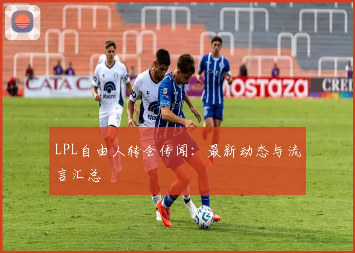 LPL自由人转会传闻：最新动态与流言汇总