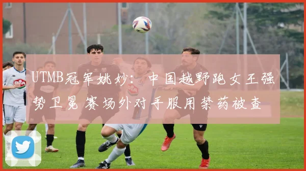 UTMB冠军姚妙：中国越野跑女王强势卫冕 赛场外对手服用禁药被查