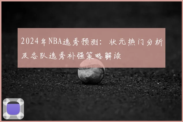 2024年NBA选秀预测：状元热门分析及各队选秀补强策略解读