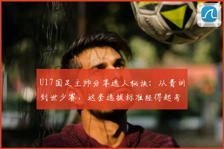 U17国足主帅分享选人秘诀：从青训到世少赛，这套选拔标准经得起考验