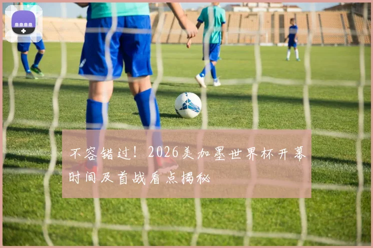 不容错过！2026美加墨世界杯开幕时间及首战看点揭秘