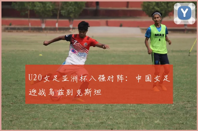 U20女足亚洲杯八强对阵：中国女足迎战乌兹别克斯坦