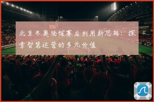 北京冬奥场馆赛后利用新思路：探索智慧运营的多元价值